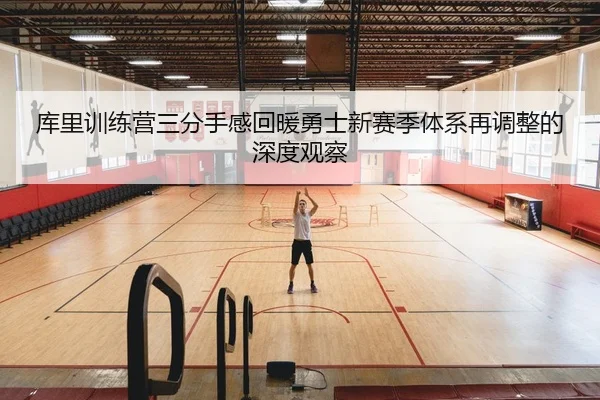 库里训练营三分手感回暖勇士新赛季体系再调整的深度观察