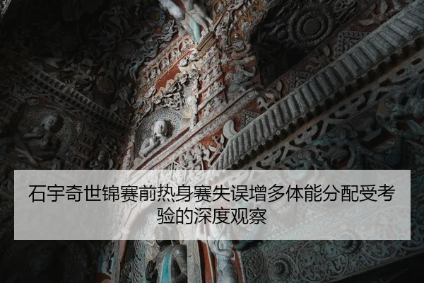 石宇奇世锦赛前热身赛失误增多体能分配受考验的深度观察