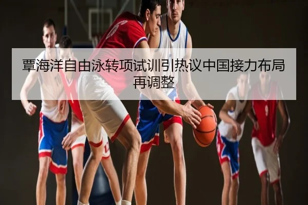 覃海洋自由泳转项试训引热议中国接力布局再调整