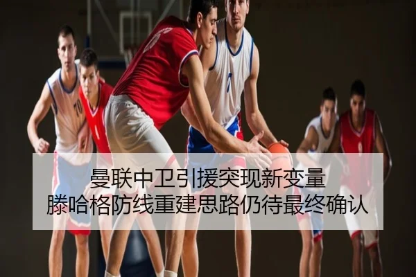 曼联中卫引援突现新变量 滕哈格防线重建思路仍待最终确认