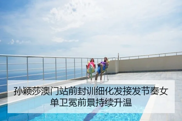 孙颖莎澳门站前封训细化发接发节奏女单卫冕前景持续升温