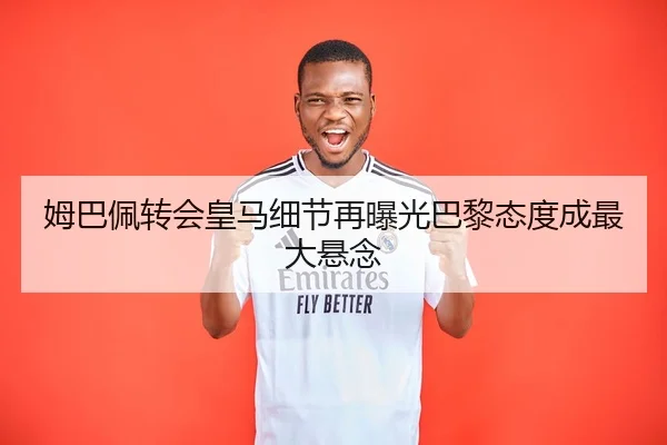 姆巴佩转会皇马细节再曝光巴黎态度成最大悬念