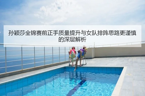 孙颖莎全锦赛前正手质量提升与女队排阵思路更谨慎的深层解析