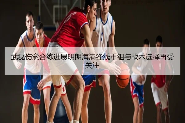 武磊伤愈合练进展明朗海港锋线重组与战术选择再受关注