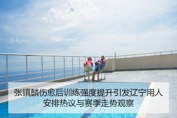 张镇麟伤愈后训练强度提升引发辽宁用人安排热议与赛季走势观察