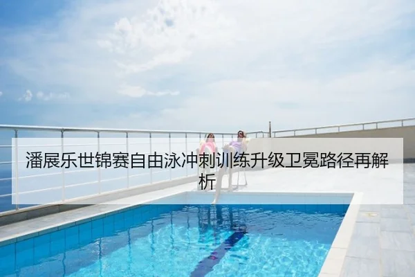 潘展乐世锦赛自由泳冲刺训练升级卫冕路径再解析