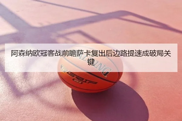 阿森纳欧冠客战前瞻萨卡复出后边路提速成破局关键