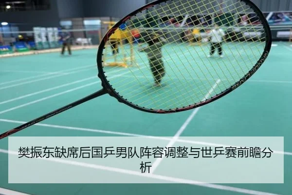樊振东缺席后国乒男队阵容调整与世乒赛前瞻分析