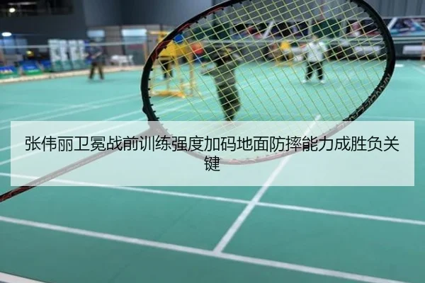 张伟丽卫冕战前训练强度加码地面防摔能力成胜负关键