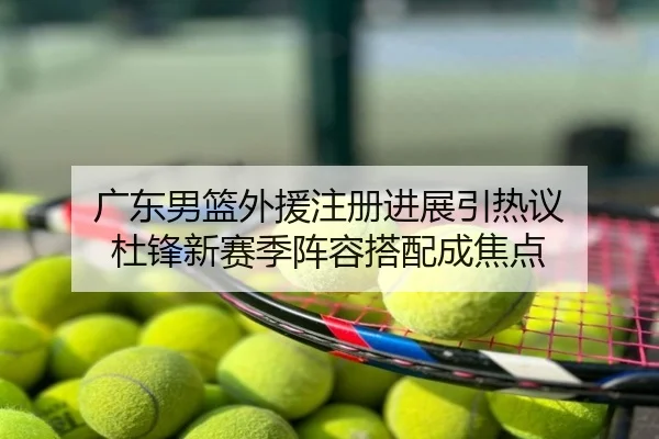 广东男篮外援注册进展引热议 杜锋新赛季阵容搭配成焦点